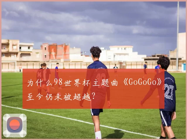为什么98世界杯主题曲《GoGoGo》至今仍未被超越?