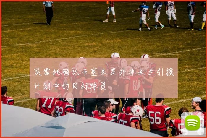 莫雷托确认卡塞米罗并非米兰引援计划中的目标球员