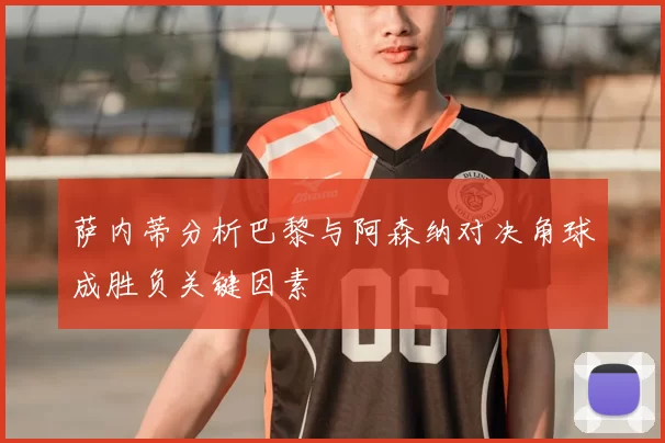 萨内蒂分析巴黎与阿森纳对决角球成胜负关键因素