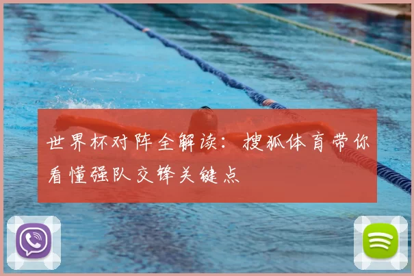 世界杯对阵全解读:搜狐体育带你看懂强队交锋关键点