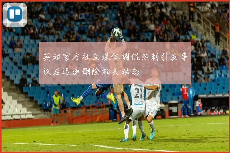 英超官方社交媒体调侃热刺引发争议后迅速删除相关动态